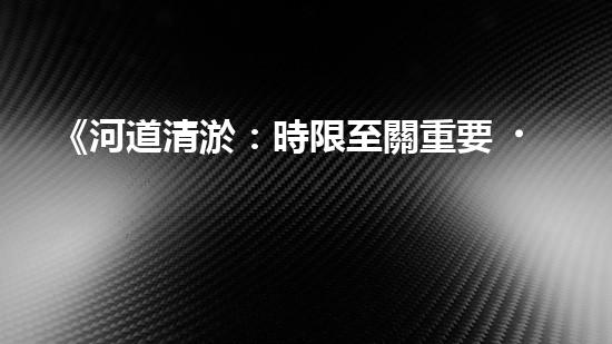 《河道清淤：時限至關重要，盡快恢復暢通水道！》